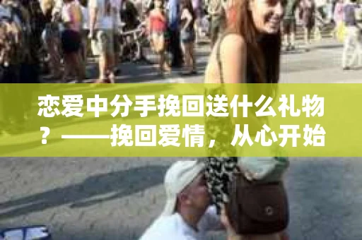 恋爱中分手挽回送什么礼物？——挽回爱情，从心开始