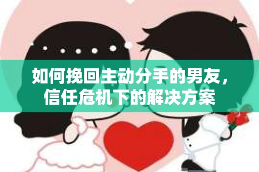 如何挽回主动分手的男友，信任危机下的解决方案