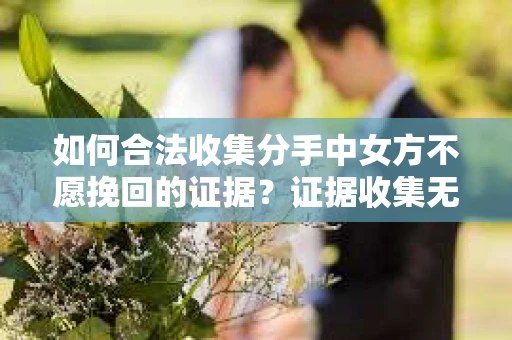 如何合法收集分手中女方不愿挽回的证据？证据收集无效怎么办？