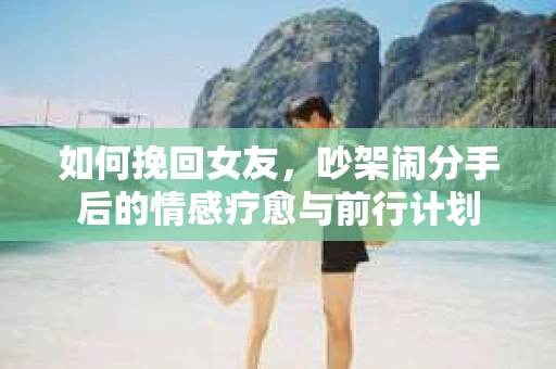 如何挽回女友，吵架闹分手后的情感疗愈与前行计划