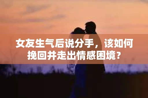 女友生气后说分手，该如何挽回并走出情感困境？