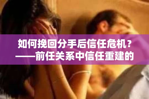 如何挽回分手后信任危机？——前任关系中信任重建的实用指南
