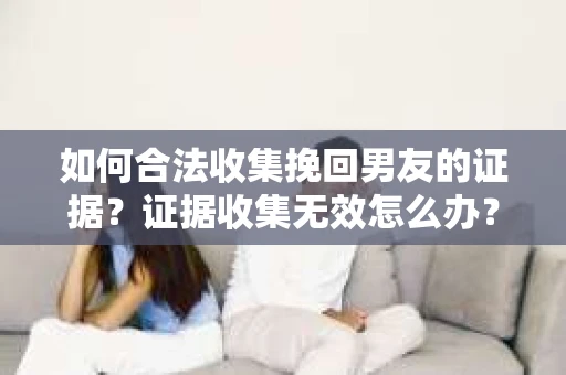 如何合法收集挽回男友的证据？证据收集无效怎么办？