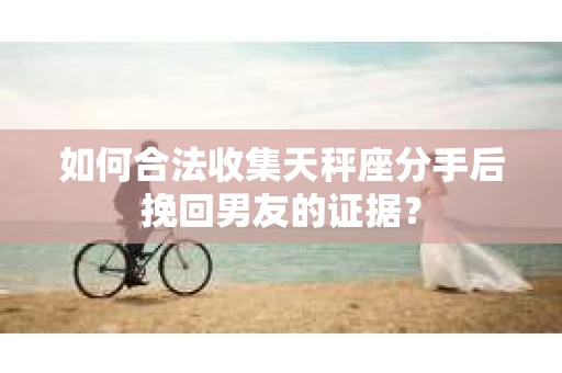 如何合法收集天秤座分手后挽回男友的证据？