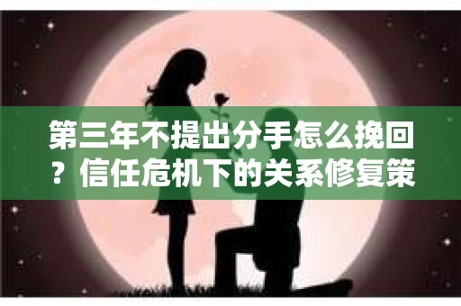 第三年不提出分手怎么挽回？信任危机下的关系修复策略