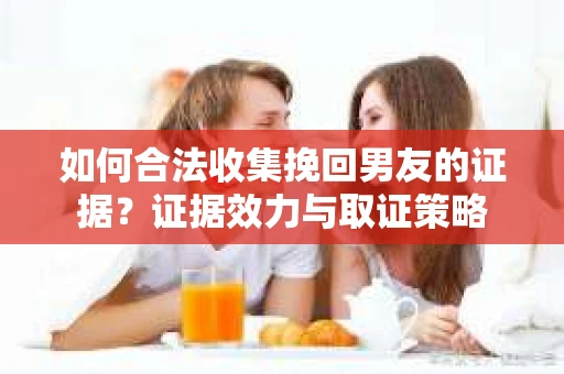 如何合法收集挽回男友的证据？证据效力与取证策略