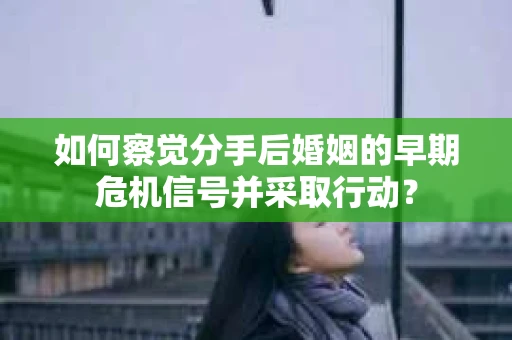 如何察觉分手后婚姻的早期危机信号并采取行动？