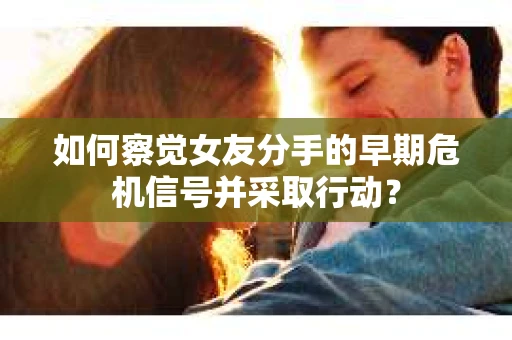 如何察觉女友分手的早期危机信号并采取行动？