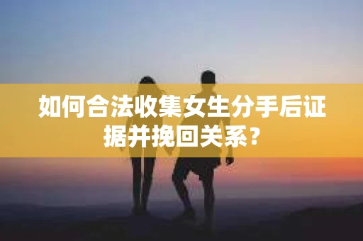 如何合法收集女生分手后证据并挽回关系？