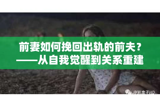前妻如何挽回出轨的前夫？——从自我觉醒到关系重建的全面指南