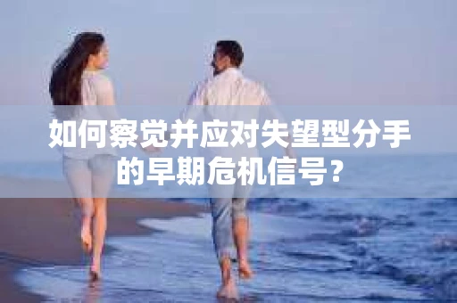 如何察觉并应对失望型分手的早期危机信号？