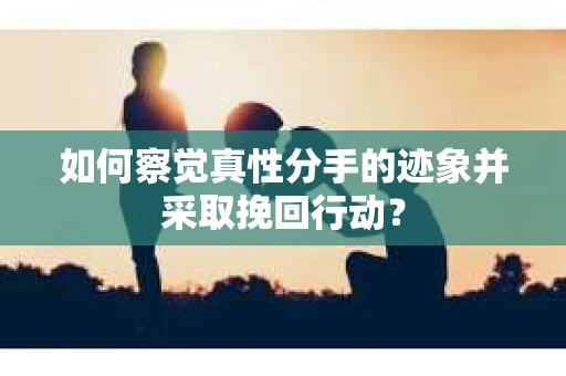如何察觉真性分手的迹象并采取挽回行动？