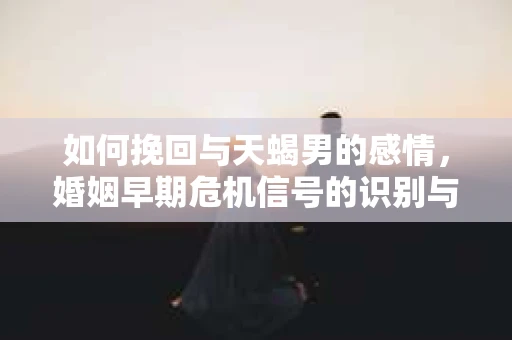 如何挽回与天蝎男的感情，婚姻早期危机信号的识别与应对