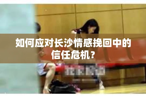 如何应对长沙情感挽回中的信任危机？