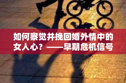 如何察觉并挽回婚外情中的女人心？——早期危机信号与干预策略