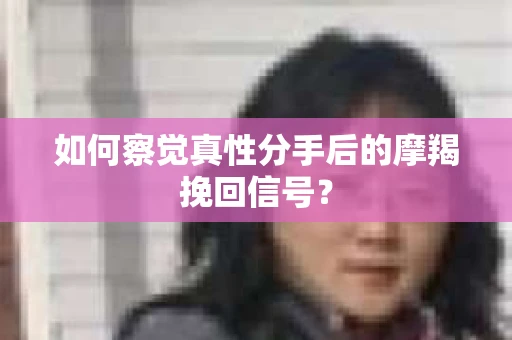 如何察觉真性分手后的摩羯挽回信号？