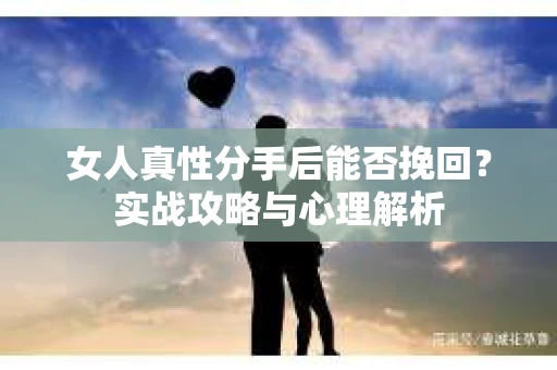 女人真性分手后能否挽回？实战攻略与心理解析