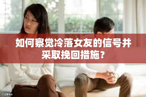 如何察觉冷落女友的信号并采取挽回措施？