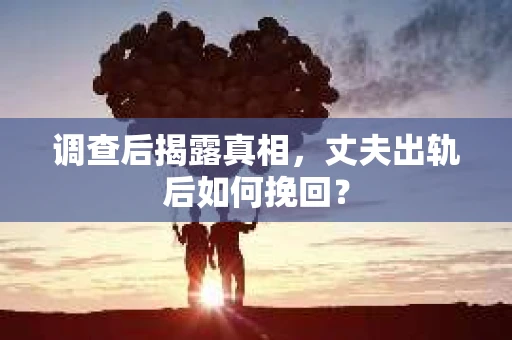 调查后揭露真相，丈夫出轨后如何挽回？