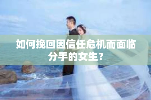 如何挽回因信任危机而面临分手的女生？