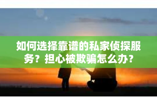 如何选择靠谱的私家侦探服务？担心被欺骗怎么办？