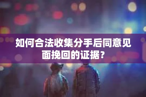 如何合法收集分手后同意见面挽回的证据？