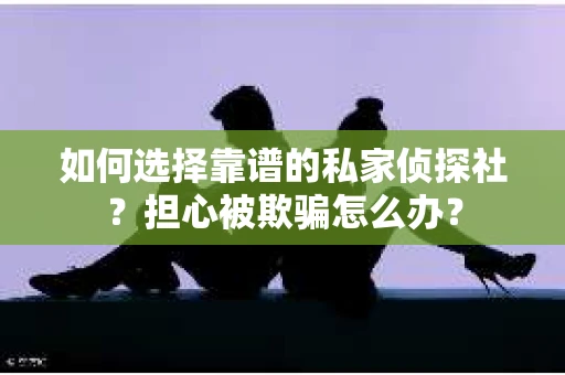 如何选择靠谱的私家侦探社？担心被欺骗怎么办？