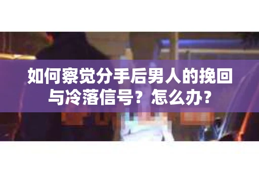 如何察觉分手后男人的挽回与冷落信号？怎么办？