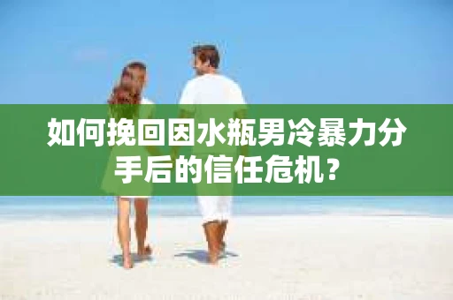 如何挽回因水瓶男冷暴力分手后的信任危机？