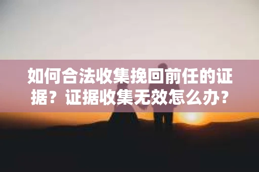 如何合法收集挽回前任的证据？证据收集无效怎么办？