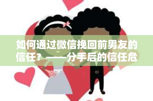 如何通过微信挽回前男友的信任？——分手后的信任危机解决方案