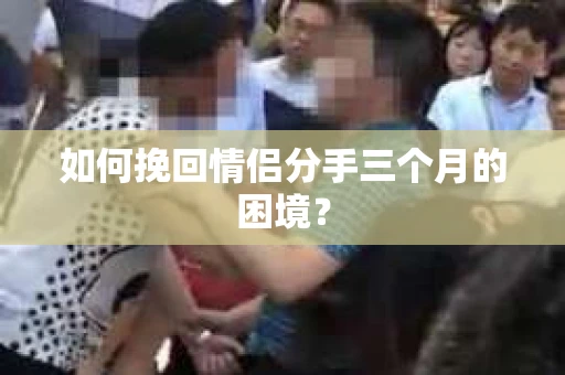 如何挽回情侣分手三个月的困境？