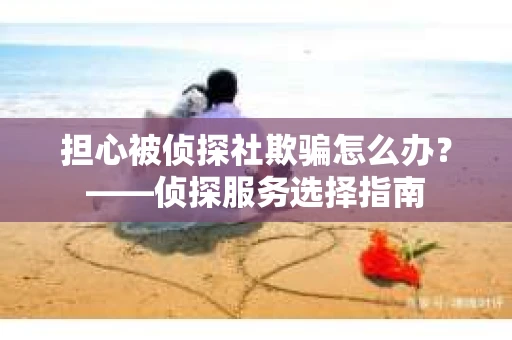 担心被侦探社欺骗怎么办？——侦探服务选择指南